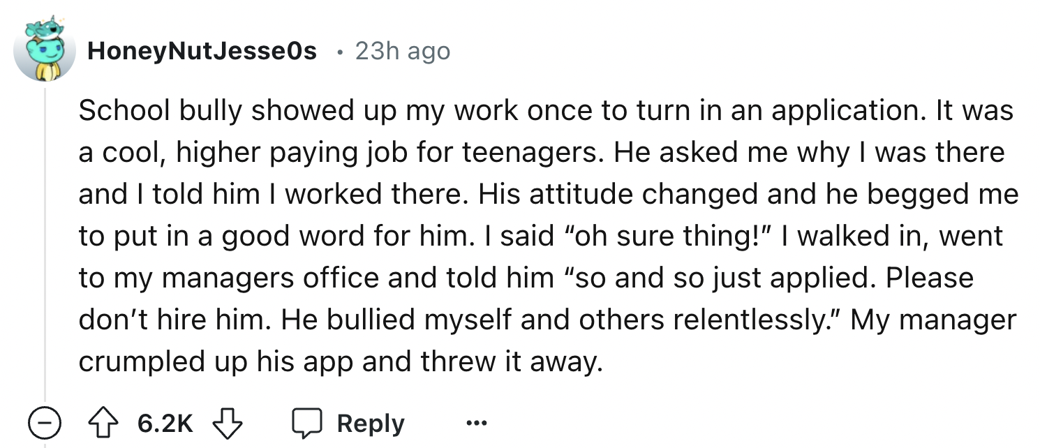 number - HoneyNut Jesse0s 23h ago School bully showed up my work once to turn in an application. It was a cool, higher paying job for teenagers. He asked me why I was there and I told him I worked there. His attitude changed and he begged me to put in a g